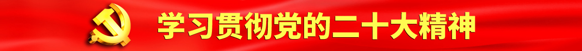 逼逼爱插插官网认真学习贯彻落实党的二十大会议精神